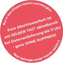 Eure Abschlussarbeit ist am SELBEN TAG* abholbereit bei Datenanlieferung bis 11 Uhr - ganz OHNE AUFPREIS! * N u r s o l a n g e u n s e r V o r r a t r e i c h t : ) N u r i n d e n F i l i a l e n H a l l e i n u n d M a x g l a n .